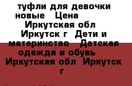 туфли для девочки новые › Цена ­ 1 200 - Иркутская обл., Иркутск г. Дети и материнство » Детская одежда и обувь   . Иркутская обл.,Иркутск г.